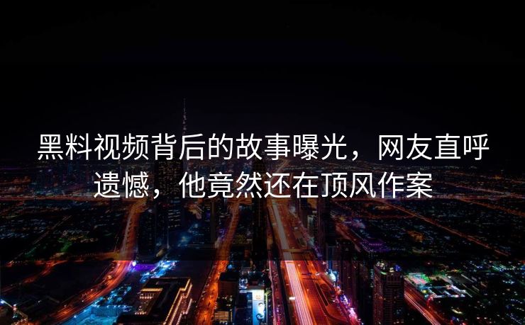 黑料视频背后的故事曝光，网友直呼遗憾，他竟然还在顶风作案