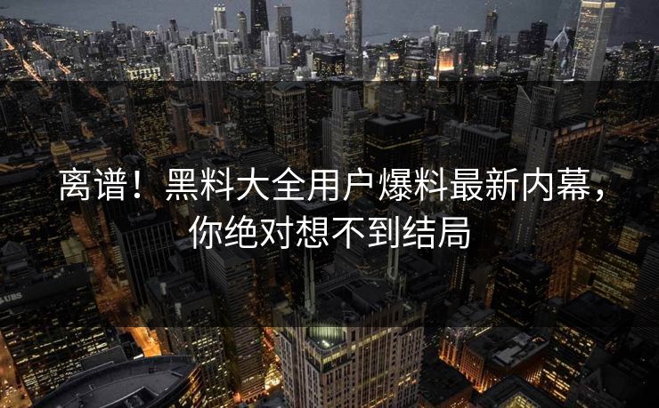 离谱！黑料大全用户爆料最新内幕，你绝对想不到结局