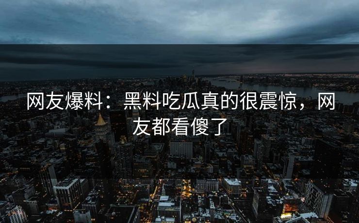 网友爆料：黑料吃瓜真的很震惊，网友都看傻了
