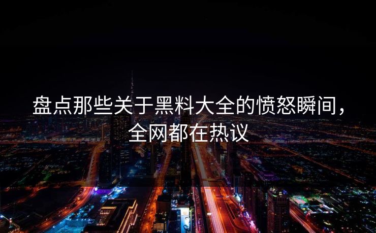 盘点那些关于黑料大全的愤怒瞬间，全网都在热议