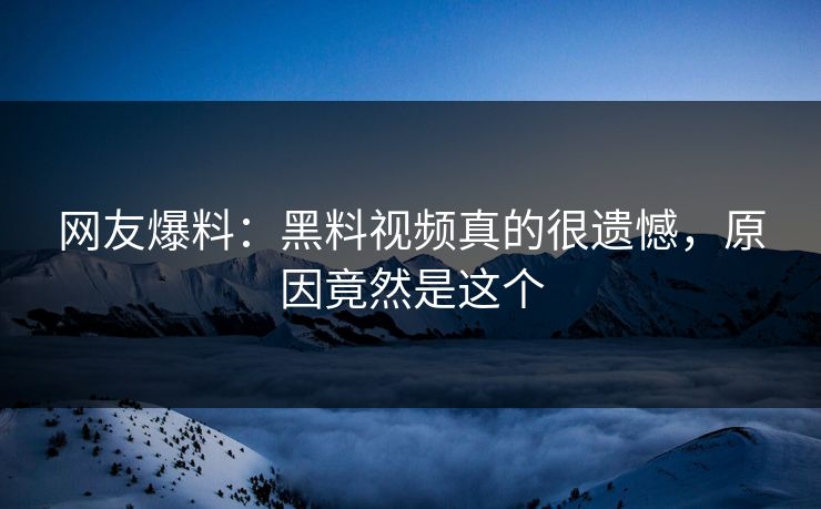 网友爆料：黑料视频真的很遗憾，原因竟然是这个