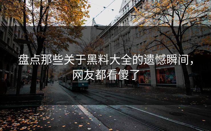 盘点那些关于黑料大全的遗憾瞬间，网友都看傻了
