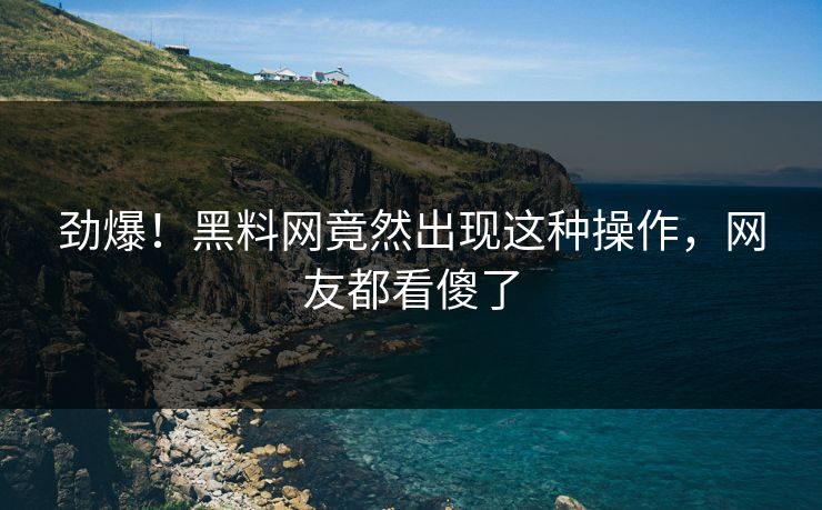 劲爆！黑料网竟然出现这种操作，网友都看傻了