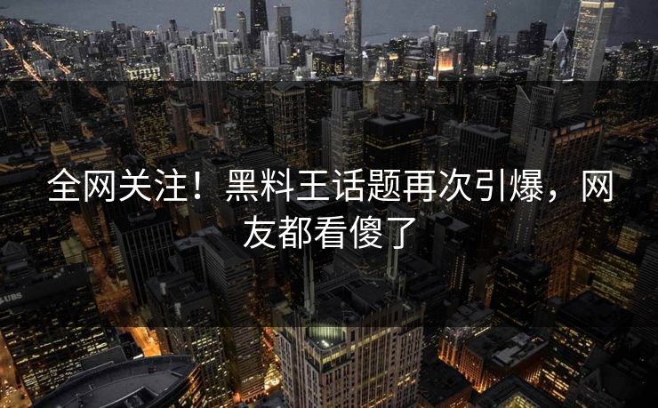 全网关注！黑料王话题再次引爆，网友都看傻了