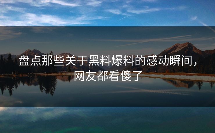 盘点那些关于黑料爆料的感动瞬间，网友都看傻了