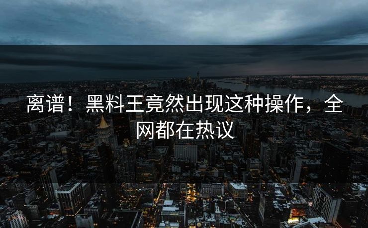 离谱！黑料王竟然出现这种操作，全网都在热议