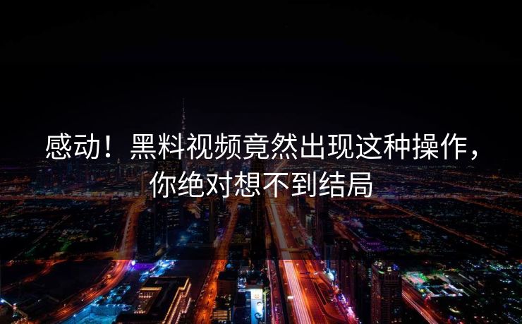 感动！黑料视频竟然出现这种操作，你绝对想不到结局