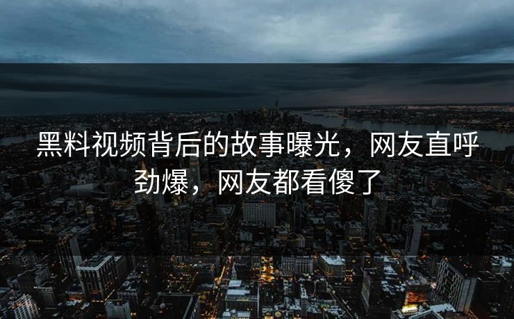 黑料视频背后的故事曝光，网友直呼劲爆，网友都看傻了