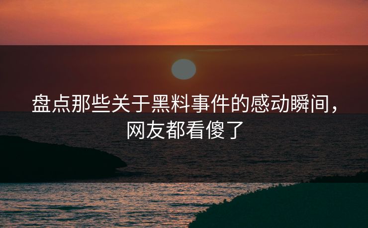 盘点那些关于黑料事件的感动瞬间，网友都看傻了