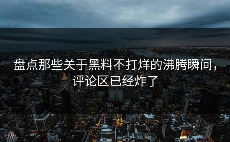 盘点那些关于黑料不打烊的沸腾瞬间，评论区已经炸了