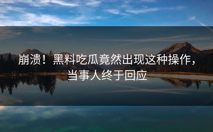 崩溃！黑料吃瓜竟然出现这种操作，当事人终于回应