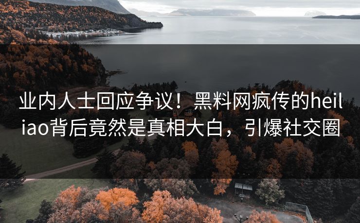 业内人士回应争议！黑料网疯传的heiliao背后竟然是真相大白，引爆社交圈