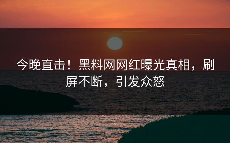 今晚直击！黑料网网红曝光真相，刷屏不断，引发众怒