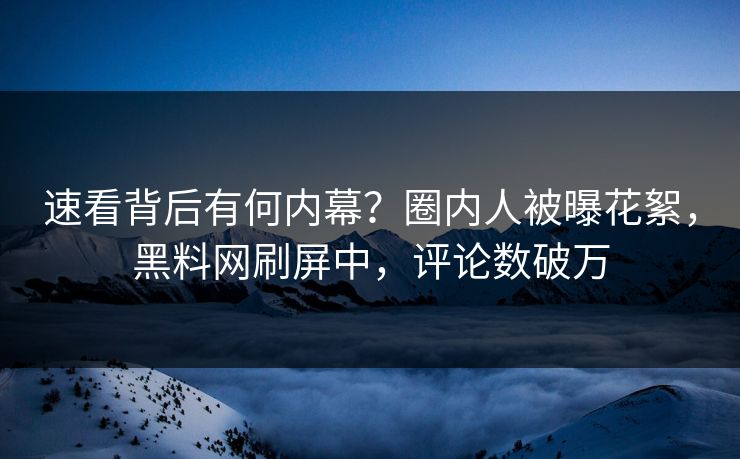 速看背后有何内幕？圈内人被曝花絮，黑料网刷屏中，评论数破万