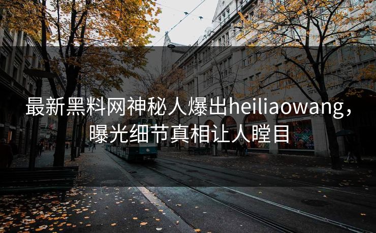 最新黑料网神秘人爆出heiliaowang，曝光细节真相让人瞠目