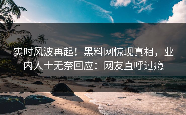 实时风波再起！黑料网惊现真相，业内人士无奈回应：网友直呼过瘾
