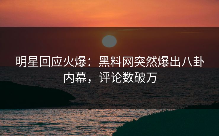 明星回应火爆：黑料网突然爆出八卦内幕，评论数破万