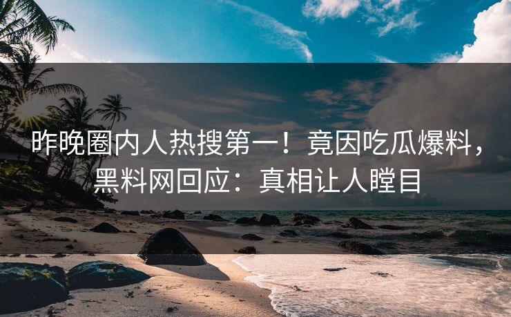 昨晚圈内人热搜第一！竟因吃瓜爆料，黑料网回应：真相让人瞠目