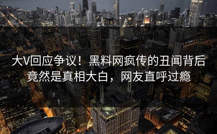 大V回应争议！黑料网疯传的丑闻背后竟然是真相大白，网友直呼过瘾