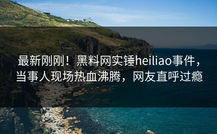 最新刚刚！黑料网实锤heiliao事件，当事人现场热血沸腾，网友直呼过瘾