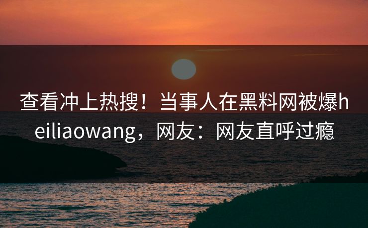查看冲上热搜！当事人在黑料网被爆heiliaowang，网友：网友直呼过瘾