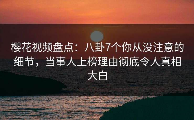 樱花视频盘点：八卦7个你从没注意的细节，当事人上榜理由彻底令人真相大白