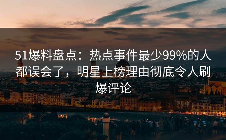 51爆料盘点：热点事件最少99%的人都误会了，明星上榜理由彻底令人刷爆评论