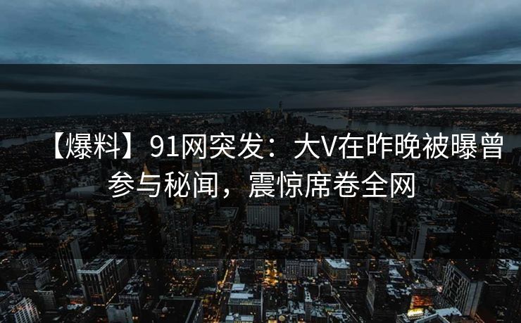 【爆料】91网突发：大V在昨晚被曝曾参与秘闻，震惊席卷全网