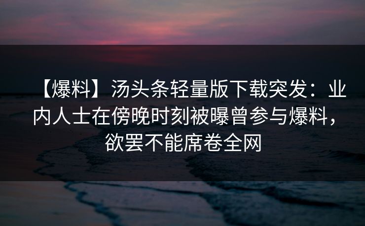 【爆料】汤头条轻量版下载突发：业内人士在傍晚时刻被曝曾参与爆料，欲罢不能席卷全网