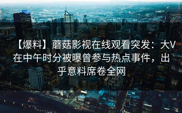 【爆料】蘑菇影视在线观看突发：大V在中午时分被曝曾参与热点事件，出乎意料席卷全网