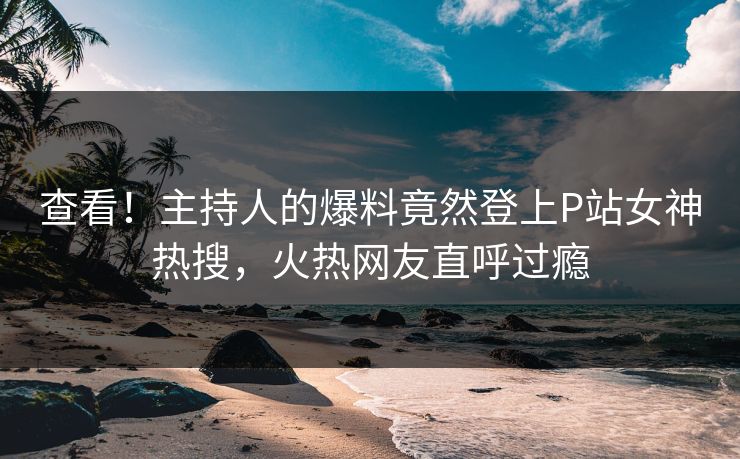 查看！主持人的爆料竟然登上P站女神热搜，火热网友直呼过瘾
