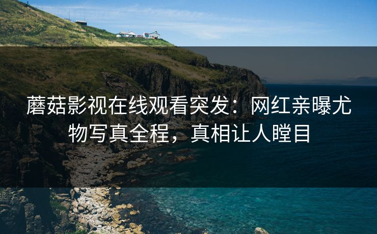 蘑菇影视在线观看突发：网红亲曝尤物写真全程，真相让人瞠目