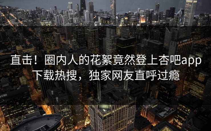 直击！圈内人的花絮竟然登上杏吧app下载热搜，独家网友直呼过瘾