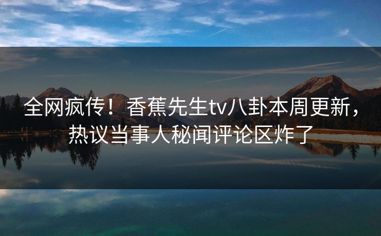 全网疯传！香蕉先生tv八卦本周更新，热议当事人秘闻评论区炸了