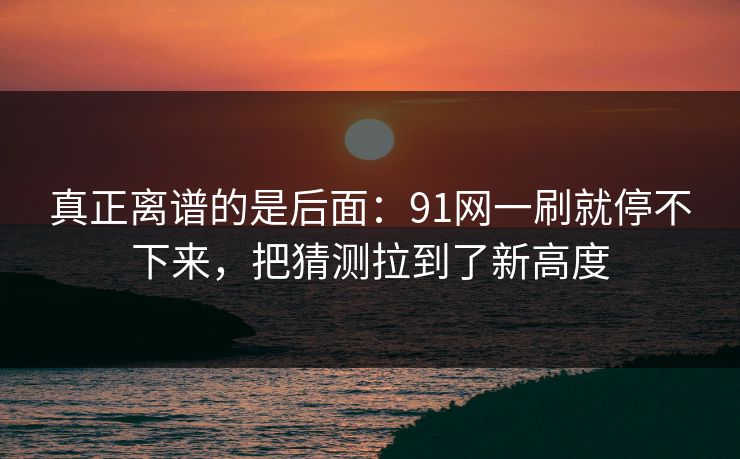 真正离谱的是后面：91网一刷就停不下来，把猜测拉到了新高度