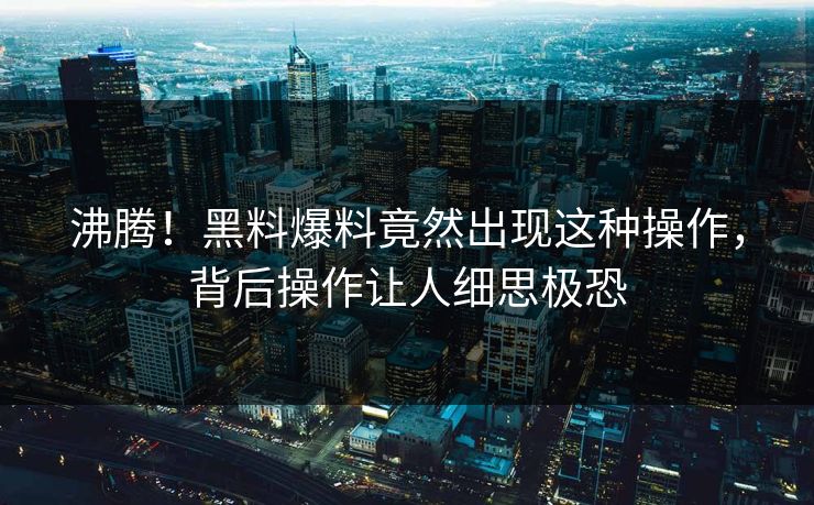 沸腾！黑料爆料竟然出现这种操作，背后操作让人细思极恐