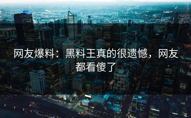 网友爆料：黑料王真的很遗憾，网友都看傻了