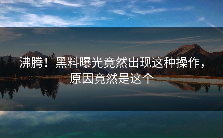 沸腾！黑料曝光竟然出现这种操作，原因竟然是这个