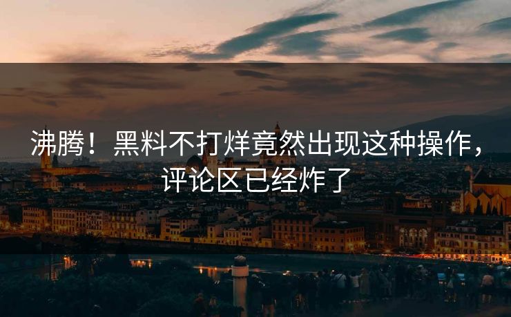 沸腾！黑料不打烊竟然出现这种操作，评论区已经炸了