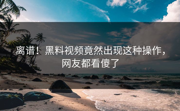 离谱！黑料视频竟然出现这种操作，网友都看傻了