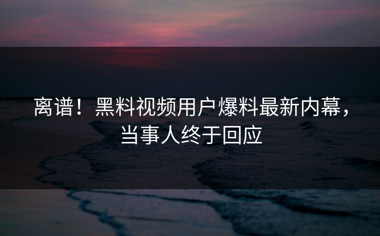 离谱！黑料视频用户爆料最新内幕，当事人终于回应