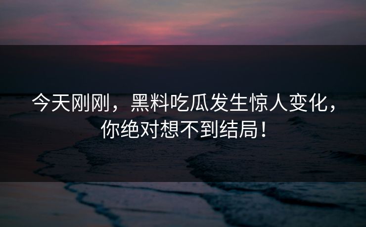 今天刚刚，黑料吃瓜发生惊人变化，你绝对想不到结局！
