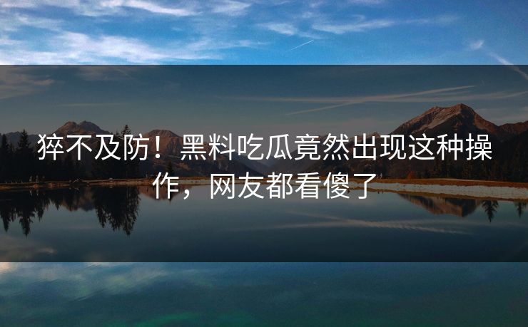 猝不及防！黑料吃瓜竟然出现这种操作，网友都看傻了