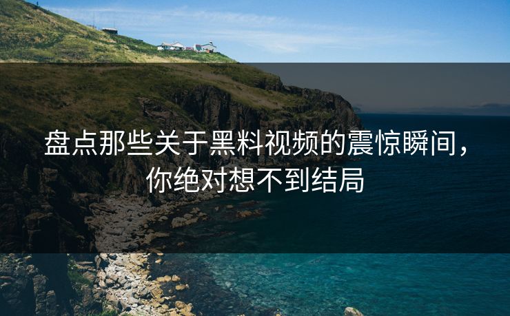盘点那些关于黑料视频的震惊瞬间，你绝对想不到结局
