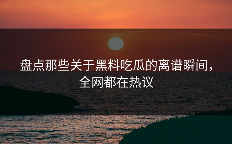 盘点那些关于黑料吃瓜的离谱瞬间，全网都在热议