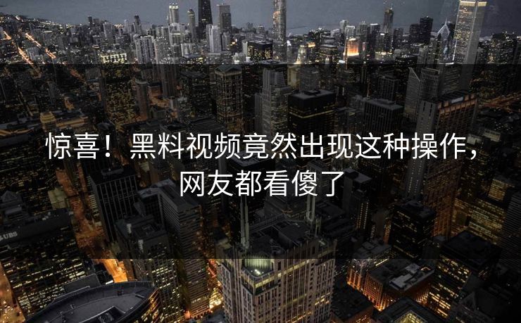 惊喜！黑料视频竟然出现这种操作，网友都看傻了