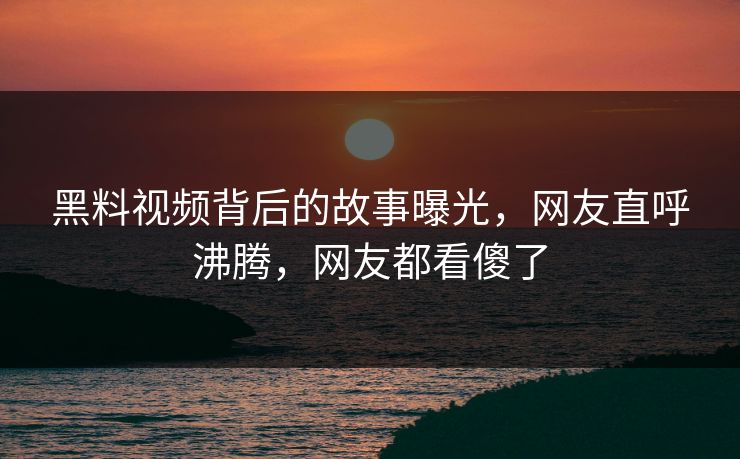 黑料视频背后的故事曝光，网友直呼沸腾，网友都看傻了