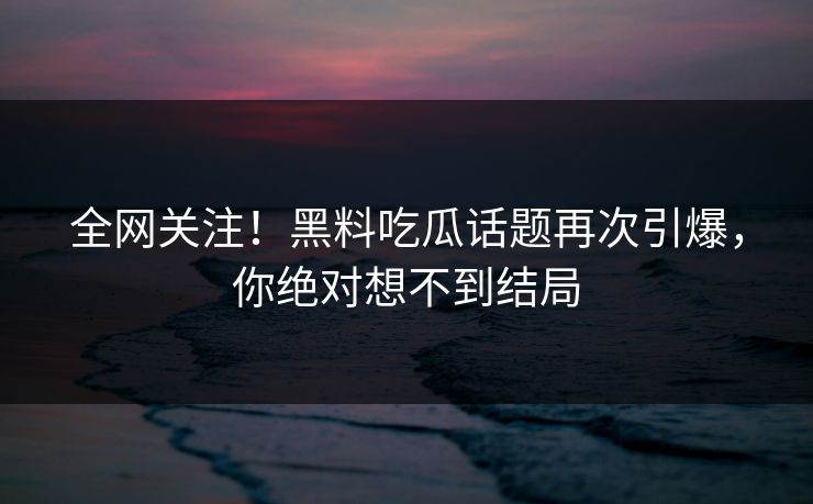 全网关注！黑料吃瓜话题再次引爆，你绝对想不到结局