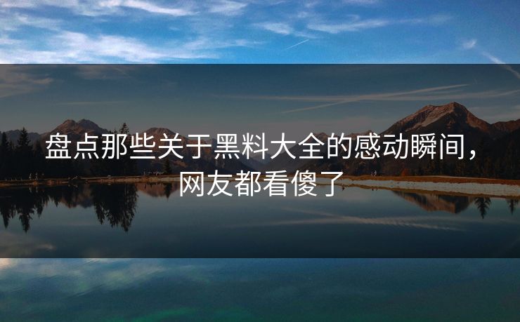 盘点那些关于黑料大全的感动瞬间，网友都看傻了