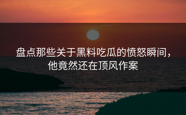 盘点那些关于黑料吃瓜的愤怒瞬间，他竟然还在顶风作案